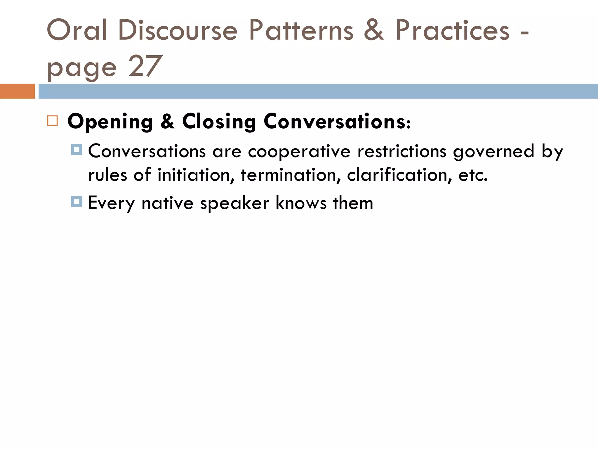 Oral Discourse Patterns & Practices - page 27 Opening & Closing Conversations : Conversations are cooperative restrictions governed by rules of initiation, termination, clarification, etc. Every native speaker knows them 