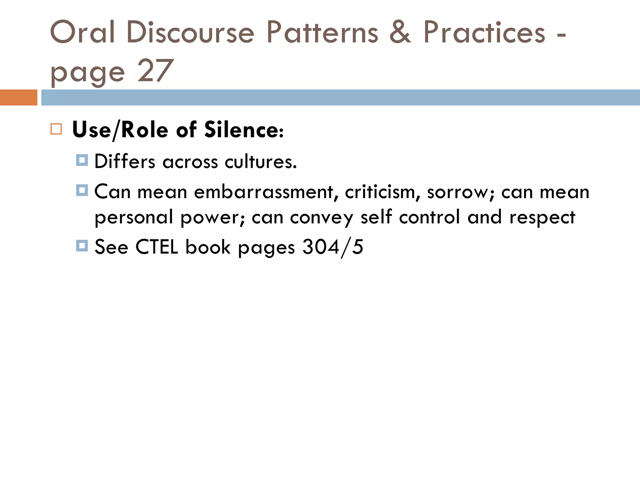Oral Discourse Patterns & Practices - page 27 Use/Role of Silence : Differs across cultures. Can mean embarrassment, criticism, sorrow; can mean personal power; can convey self control and respect  See CTEL book pages 304/5 
