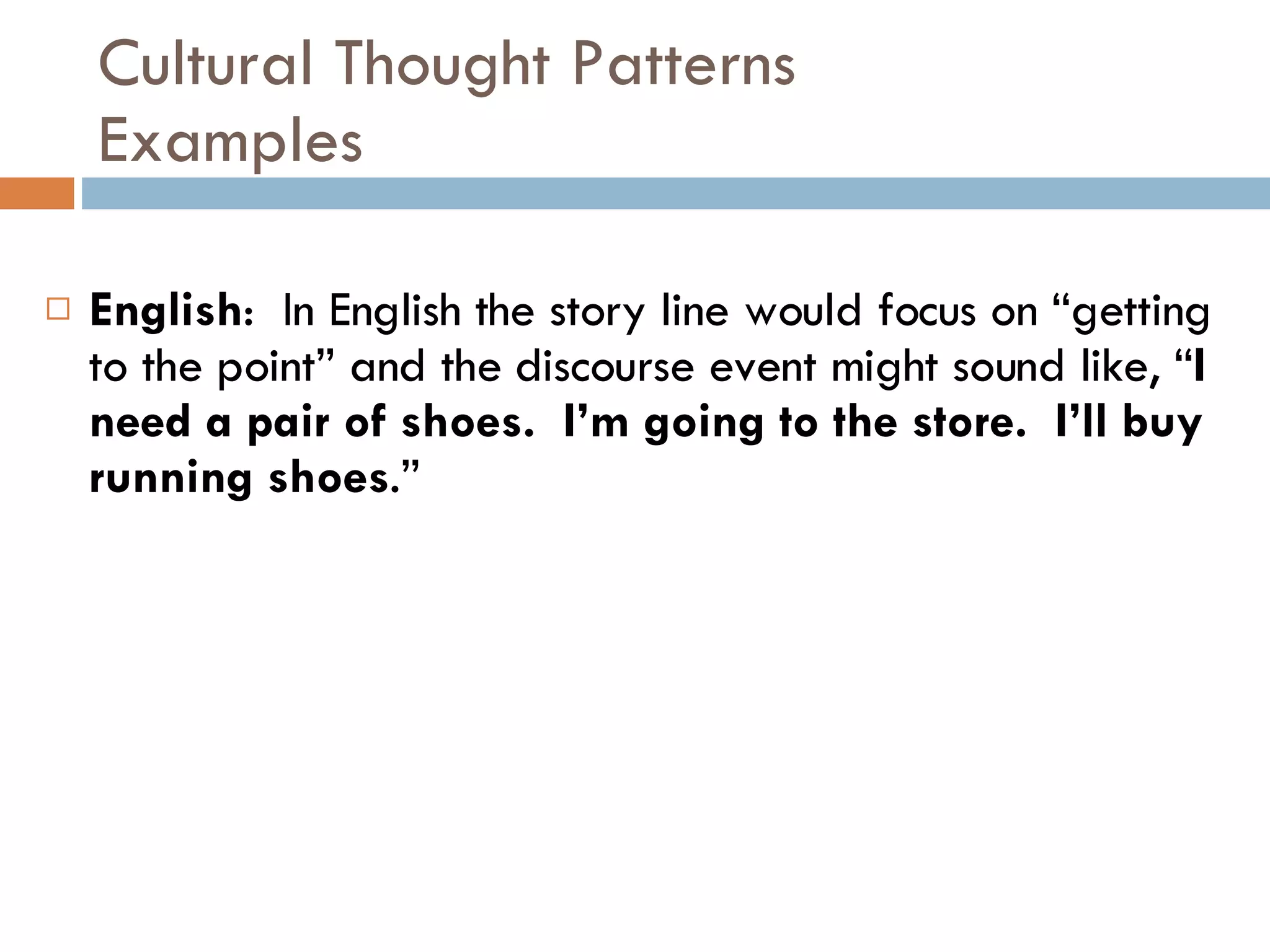 Cultural Thought Patterns Examples English :  In English the story line would focus on “getting to the point” and the discourse event might sound like, “ I need a pair of shoes.  I’m going to the store.  I’ll buy running shoes .” 