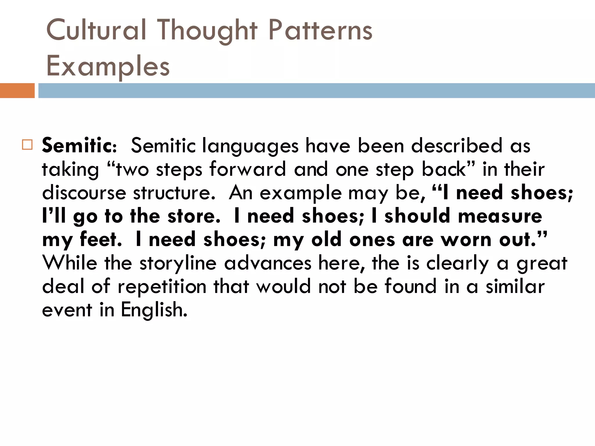 Cultural Thought Patterns Examples Semitic :  Semitic languages have been described as taking “two steps forward and one step back” in their discourse structure.  An example may be,  “I need shoes; I’ll go to the store.  I need shoes; I should measure my feet.  I need shoes; my old ones are worn out.”   While the storyline advances here, the is clearly a great deal of repetition that would not be found in a similar event in English. 