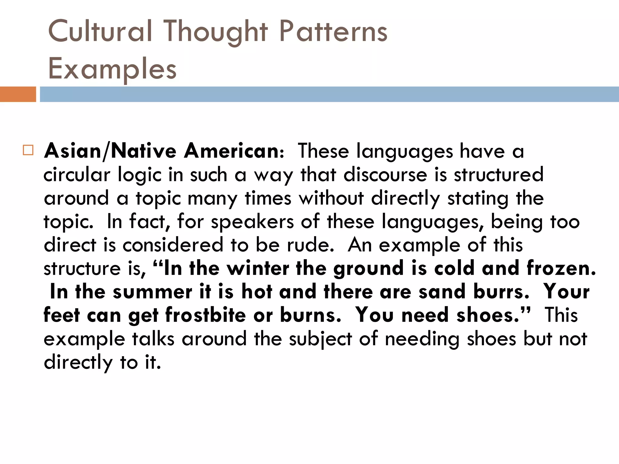 Cultural Thought Patterns Examples Asian/Native American :  These languages have a circular logic in such a way that discourse is structured around a topic many times without directly stating the topic.  In fact, for speakers of these languages, being too direct is considered to be rude.  An example of this structure is,  “In the winter the ground is cold and frozen.  In the summer it is hot and there are sand burrs.  Your feet can get frostbite or burns.  You need shoes.”   This example talks around the subject of needing shoes but not directly to it. 