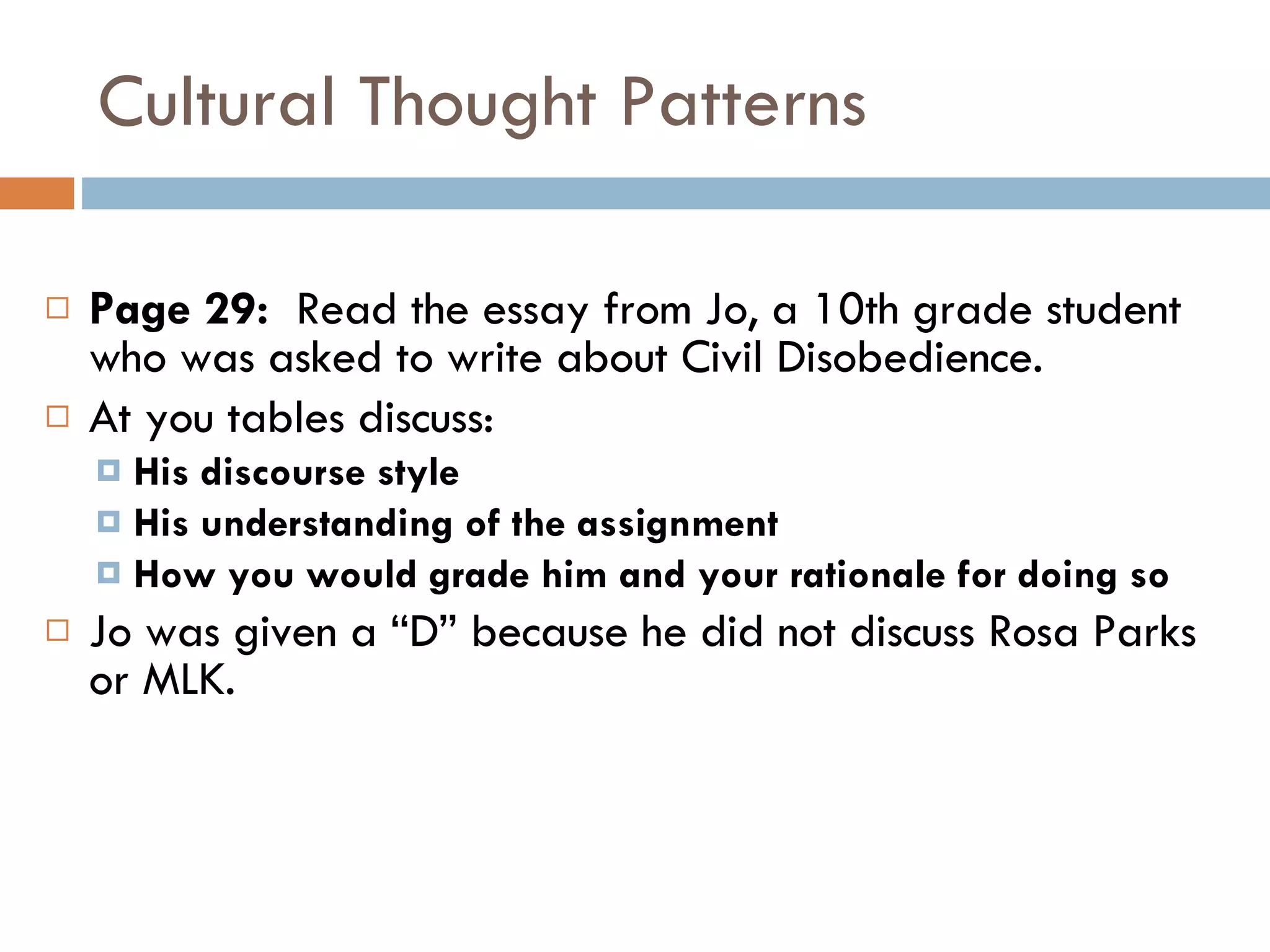 Cultural Thought Patterns Page 29:  Read the essay from Jo, a 10th grade student who was asked to write about Civil Disobedience. At you tables discuss: His discourse style His understanding of the assignment How you would grade him and your rationale for doing so Jo was given a “D” because he did not discuss Rosa Parks or MLK. 