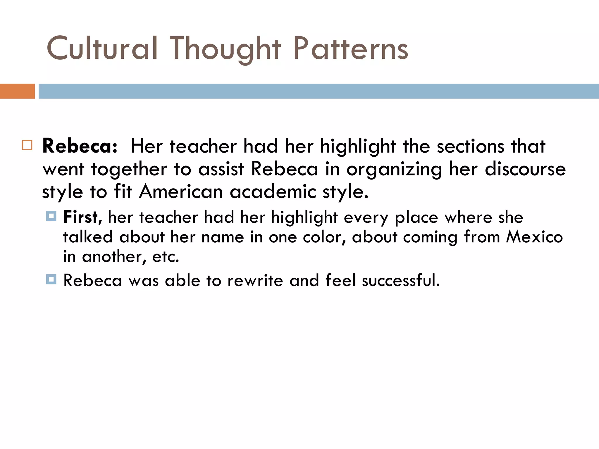 Cultural Thought Patterns Rebeca:  Her teacher had her highlight the sections that went together to assist Rebeca in organizing her discourse style to fit American academic style.  First,  her teacher had her highlight every place where she talked about her name in one color, about coming from Mexico in another, etc. Rebeca was able to rewrite and feel successful. 