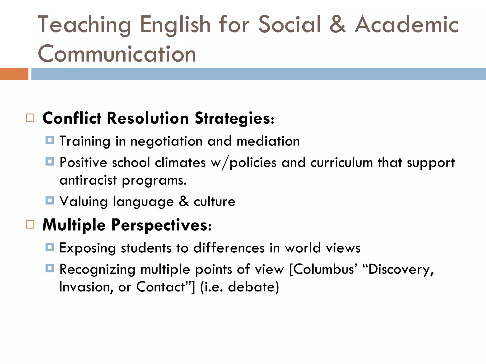 Teaching English for Social & Academic Communication Conflict Resolution Strategies : Training in negotiation and mediation Positive school climates w/policies and curriculum that support antiracist programs. Valuing language & culture Multiple Perspectives :  Exposing students to differences in world views Recognizing multiple points of view [Columbus’ “Discovery, Invasion, or Contact”] (i.e. debate) 