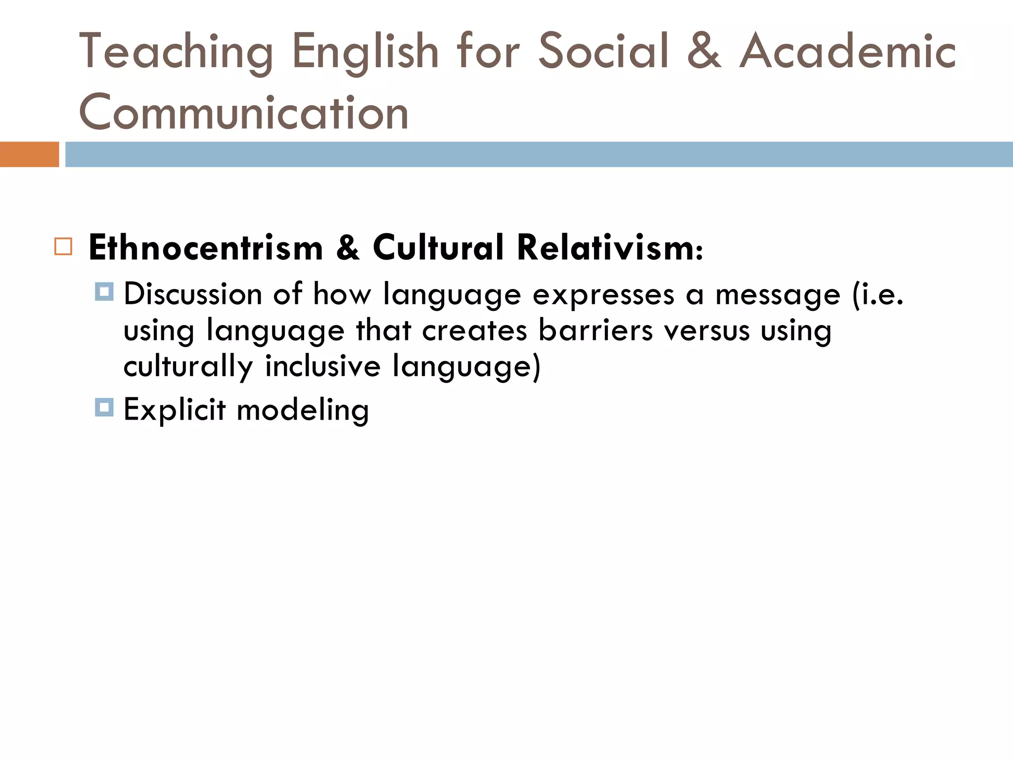 Teaching English for Social & Academic Communication Ethnocentrism & Cultural Relativism : Discussion of how language expresses a message (i.e. using language that creates barriers versus using culturally inclusive language) Explicit modeling 