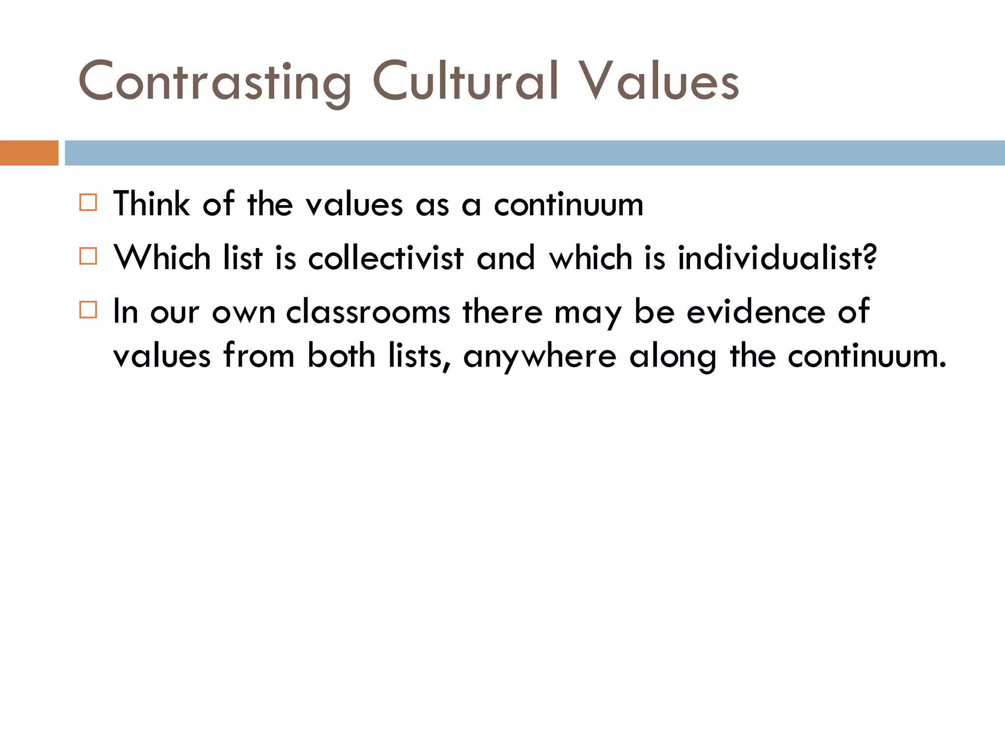 Contrasting Cultural Values Think of the values as a continuum Which list is collectivist and which is individualist? In our own classrooms there may be evidence of values from both lists, anywhere along the continuum. 
