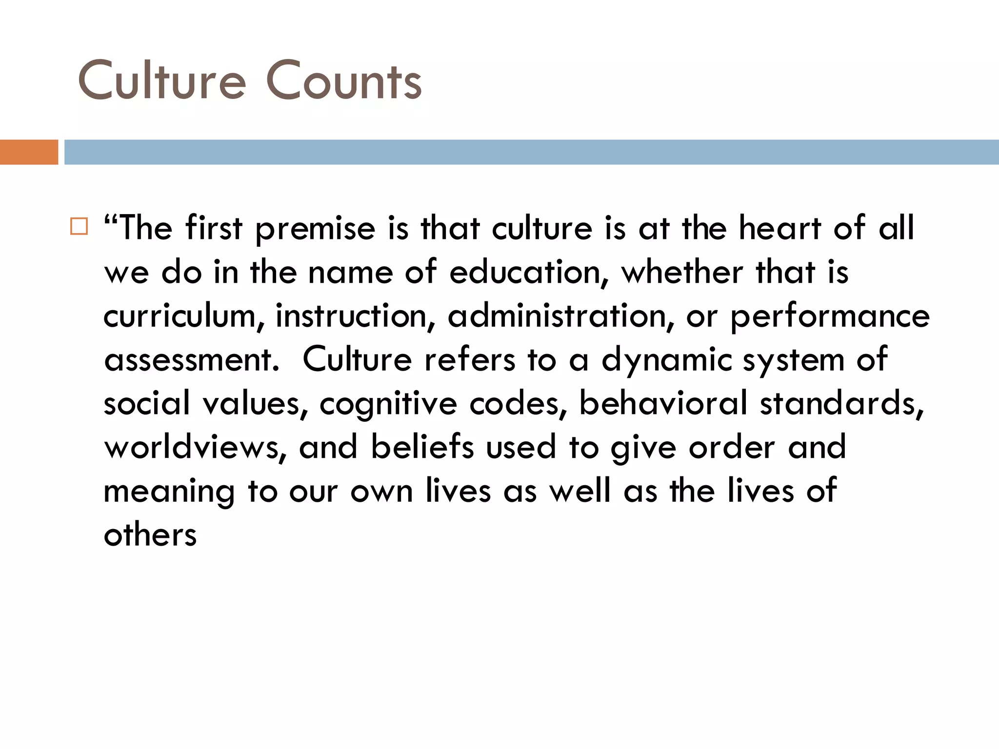 Culture Counts “ The first premise is that culture is at the heart of all we do in the name of education, whether that is curriculum, instruction, administration, or performance assessment.  Culture refers to a dynamic system of social values, cognitive codes, behavioral standards, worldviews, and beliefs used to give order and meaning to our own lives as well as the lives of others 