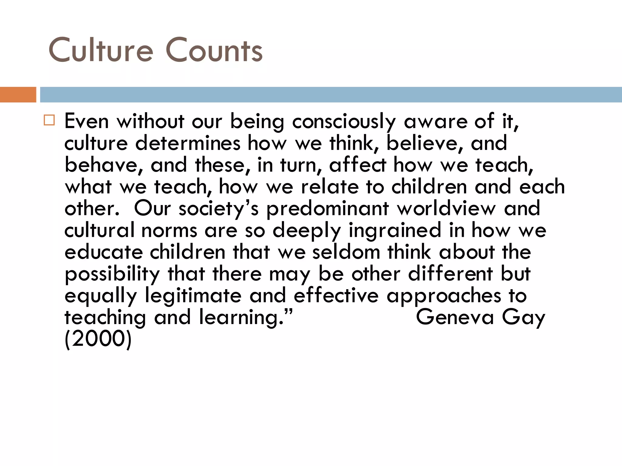 Culture Counts Even without our being consciously aware of it, culture determines how we think, believe, and behave, and these, in turn, affect how we teach, what we teach, how we relate to children and each other.  Our society’s predominant worldview and cultural norms are so deeply ingrained in how we educate children that we seldom think about the possibility that there may be other different but equally legitimate and effective approaches to teaching and learning.”  Geneva Gay (2000) 