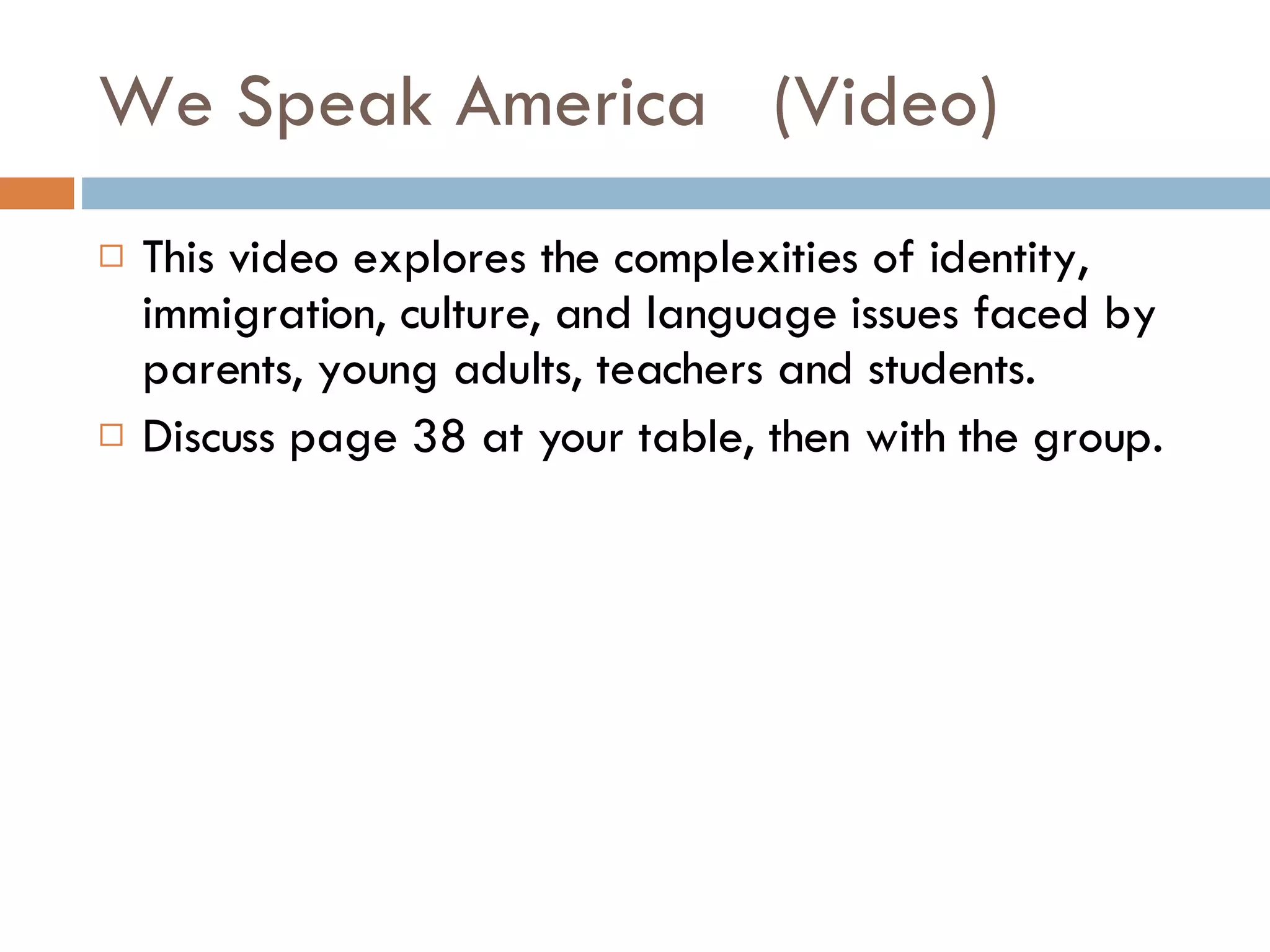 We Speak America  (Video) This video explores the complexities of identity, immigration, culture, and language issues faced by parents, young adults, teachers and students. Discuss page 38 at your table, then with the group. 