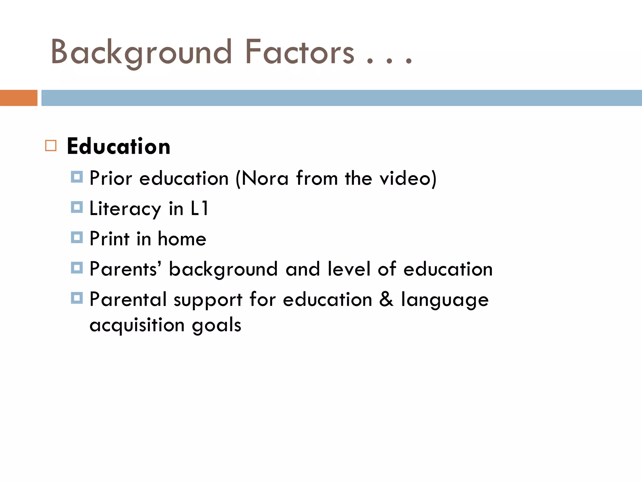 Background Factors . . . Education Prior education (Nora from the video) Literacy in L1 Print in home Parents’ background and level of education Parental support for education & language acquisition goals 