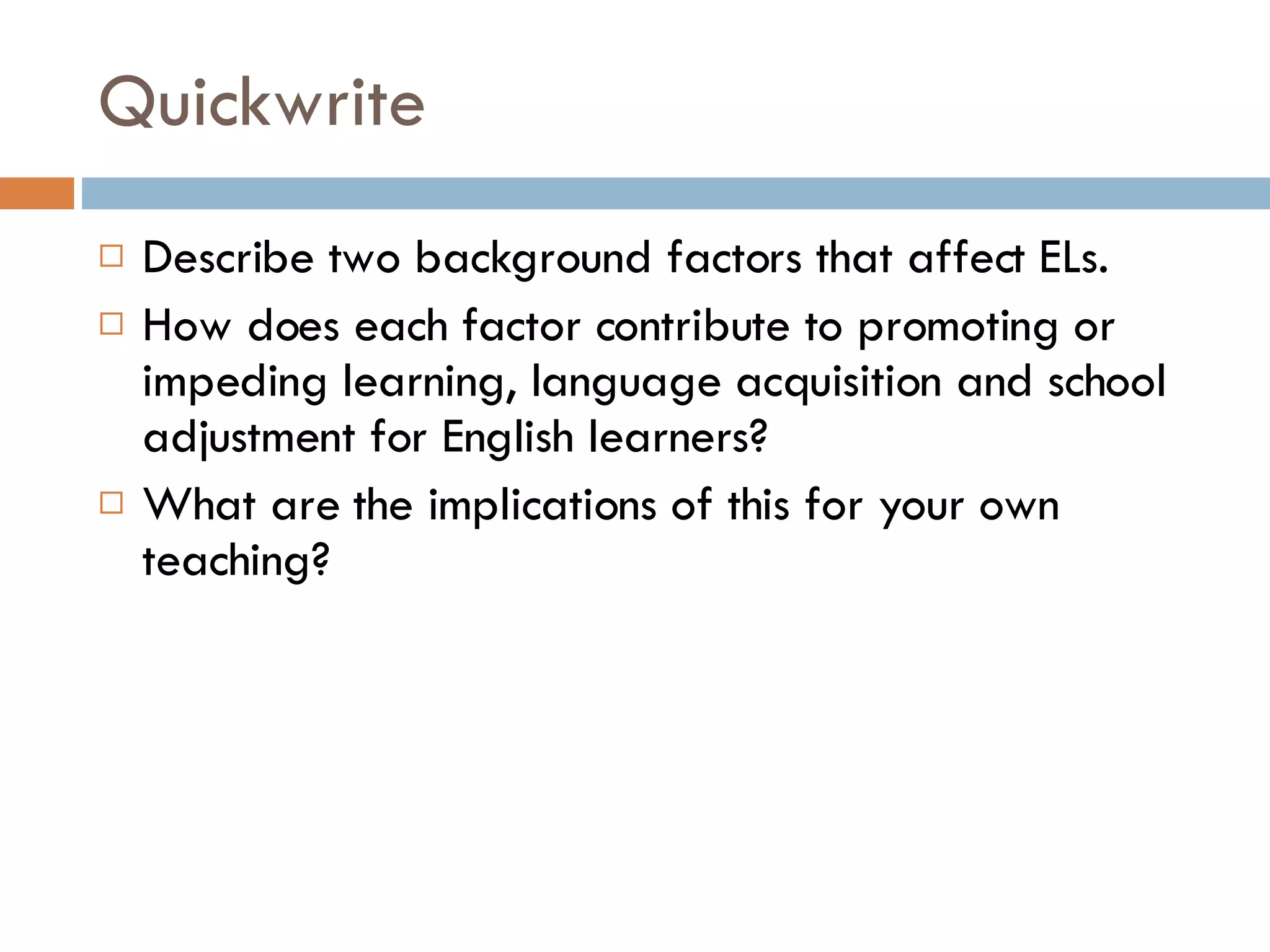 Quickwrite Describe two background factors that affect ELs.  How does each factor contribute to promoting or impeding learning, language acquisition and school adjustment for English learners? What are the implications of this for your own teaching? 