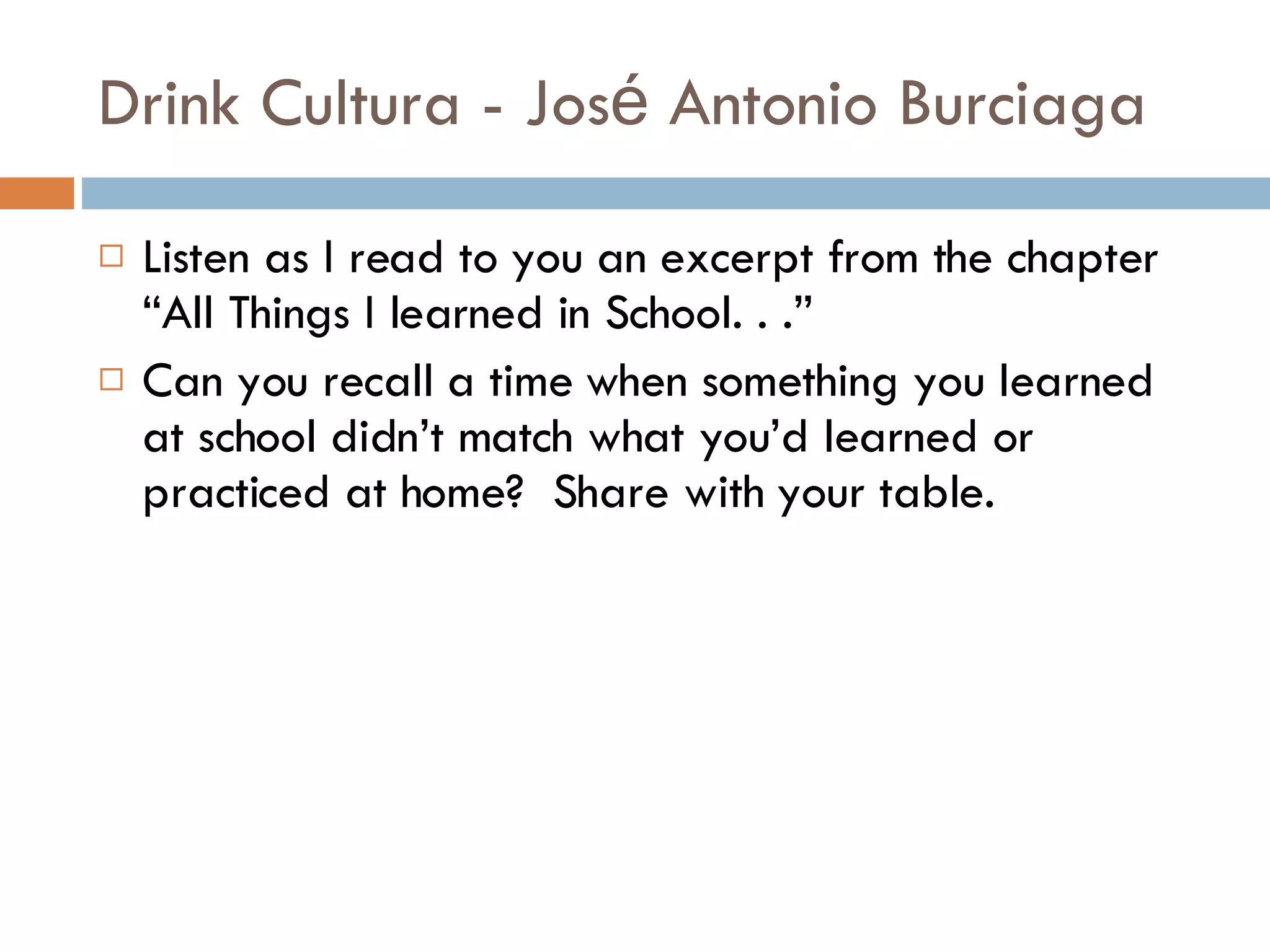 Drink Cultura - Jos é  Antonio Burciaga Listen as I read to you an excerpt from the chapter “All Things I learned in School. . .” Can you recall a time when something you learned at school didn’t match what you’d learned or practiced at home?  Share with your table. 