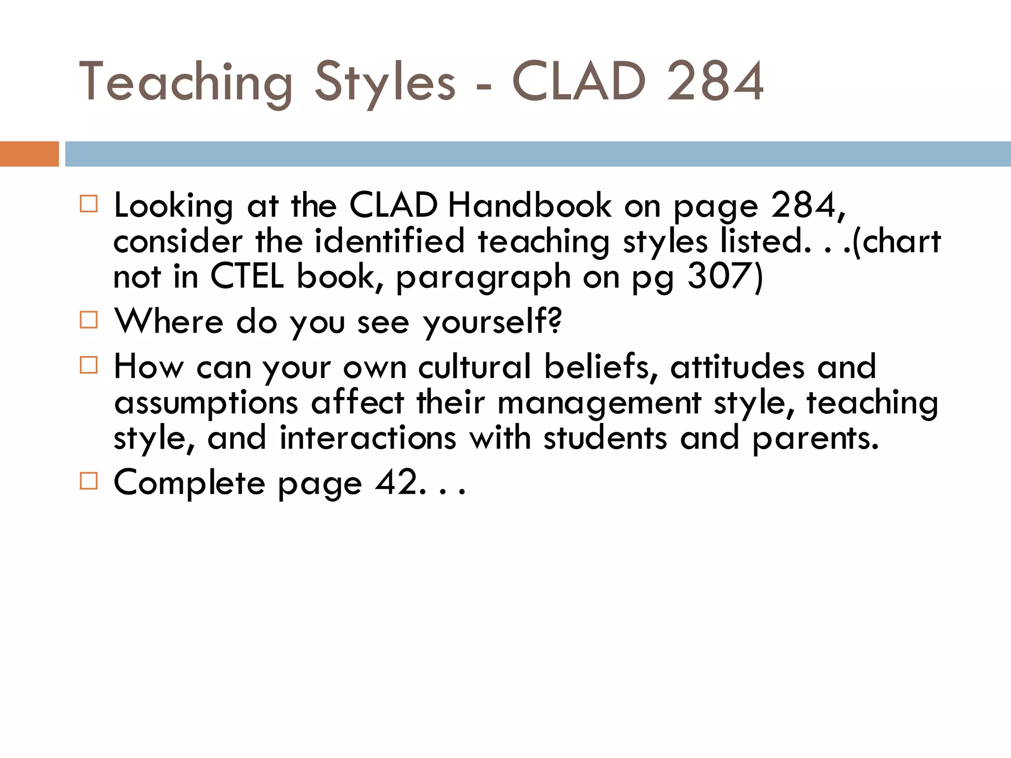 Teaching Styles - CLAD 284 Looking at the CLAD Handbook on page 284, consider the identified teaching styles listed. . .(chart not in CTEL book, paragraph on pg 307) Where do you see yourself? How can your own cultural beliefs, attitudes and assumptions affect their management style, teaching style, and interactions with students and parents. Complete page 42. . . 
