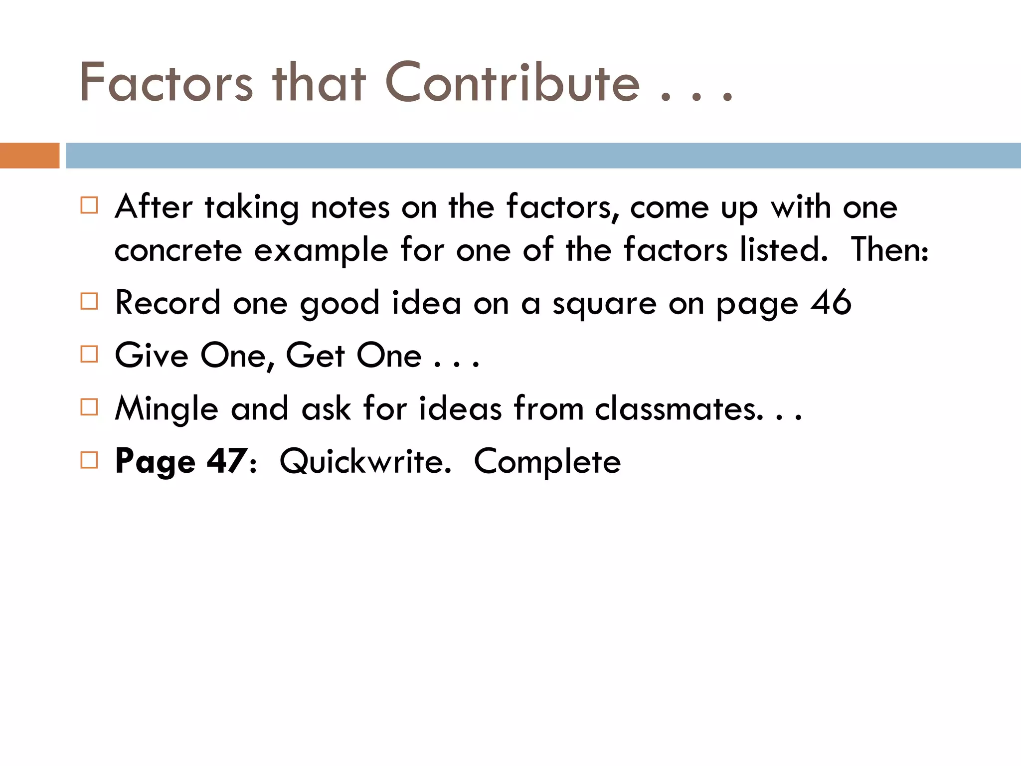 Factors that Contribute . . . After taking notes on the factors, come up with one concrete example for one of the factors listed.  Then: Record one good idea on a square on page 46 Give One, Get One . . . Mingle and ask for ideas from classmates. . . Page 47 :  Quickwrite.  Complete 
