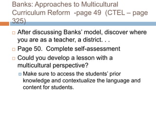 Banks: Approaches to Multicultural Curriculum Reform  -page 49  (CTEL – page 325)After discussing Banks’ model, discover where you are as a teacher, a district. . .Page 50.  Complete self-assessmentCould you develop a lesson with a multicultural perspective?Make sure to access the students’ prior knowledge and contextualize the language and content for students.