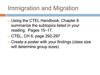 Immigration and MigrationUsing the CTEL Handbook, Chapter 8 summarize the subtopics listed in your reading.  Pages 15–17.CTEL, CH 8, page 292-297Create a poster with your findings (class size will determine group sizes)