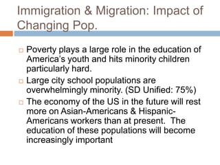 Immigration & Migration: Impact of Changing Pop.Poverty plays a large role in the education of America’s youth and hits minority children particularly hard.Large city school populations are overwhelmingly minority. (SD Unified: 75%)The economy of the US in the future will rest more on Asian-Americans & Hispanic-Americans workers than at present.  The education of these populations will become increasingly important