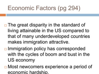 Economic Factors (pg 294)The great disparity in the standard of living attainable in the US compared to that of many underdeveloped countries makes immigration attractive.Immigration policy has corresponded with the cycles of boom and bust in the US economyMost newcomers experience a period of economic hardship.