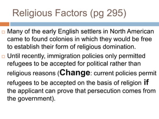 Religious Factors (pg 295)Many of the early English settlers in North American came to found colonies in which they would be free to establish their form of religious domination.Until recently, immigration policies only permitted refugees to be accepted for political rather than religious reasons (Change: current policies permit refugees to be accepted on the basis of religion if the applicant can prove that persecution comes from the government).