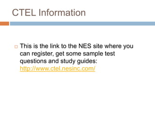 CTEL InformationThis is the link to the NES site where you can register, get some sample test questions and study guides: http://www.ctel.nesinc.com/