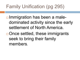 Family Unification (pg 295)Immigration has been a male-dominated activity since the early settlement of North America.Once settled, these immigrants seek to bring their family members.