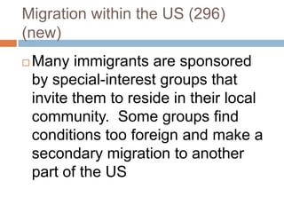 Migration within the US (296)(new)Many immigrants are sponsored by special-interest groups that invite them to reside in their local community.  Some groups find conditions too foreign and make a secondary migration to another part of the US