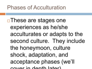 Phases of AcculturationThese are stages one experiences as he/she acculturates or adapts to the second culture.  They include the honeymoon, culture shock, adaptation, and acceptance phases (we’ll cover in depth later)