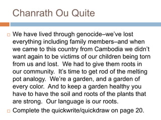 Chanrath Ou QuiteWe have lived through genocide–we’ve lost everything including family members–and when we came to this country from Cambodia we didn’t want again to be victims of our children being torn from us and lost.  We had to give them roots in our community.  It’s time to get rod of the melting pot analogy.  We’re a garden, and a garden of every color.  And to keep a garden healthy you have to have the soil and roots of the plants that are strong.  Our language is our roots.Complete the quickwrite/quickdraw on page 20.