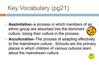 Key Vocabulary (pg21)Assimilation–a process in which members of an ethnic group are absorbed into the dominant culture, losing their culture in the process. Acculturation–The process of adapting effectively to the mainstream culture.  Schools are the primary places in which children of various cultures learn about the mainstream culture.