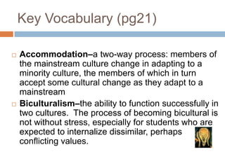 Key Vocabulary (pg21)Accommodation–a two-way process: members of the mainstream culture change in adapting to a minority culture, the members of which in turn accept some cultural change as they adapt to a mainstream Biculturalism–the ability to function successfully in two cultures.  The process of becoming bicultural is not without stress, especially for students who are expected to internalize dissimilar, perhaps conflicting values.