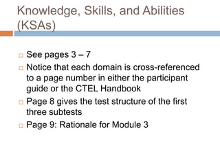 Knowledge, Skills, and Abilities (KSAs)See pages 3 – 7Notice that each domain is cross-referenced to a page number in either the participant guide or the CTEL HandbookPage 8 gives the test structure of the first three subtestsPage 9: Rationale for Module 3