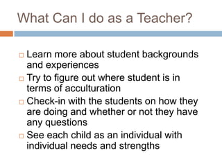 What Can I do as a Teacher?Learn more about student backgrounds and experiencesTry to figure out where student is in terms of acculturationCheck-in with the students on how they are doing and whether or not they have any questionsSee each child as an individual with individual needs and strengths