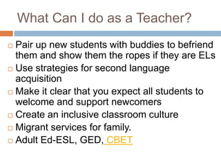 What Can I do as a Teacher?Pair up new students with buddies to befriend them and show them the ropes if they are ELsUse strategies for second language acquisitionMake it clear that you expect all students to welcome and support newcomersCreate an inclusive classroom cultureMigrant services for family.Adult Ed-ESL, GED, CBET