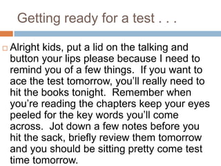 Getting ready for a test . . .Alright kids, put a lid on the talking and button your lips please because I need to remind you of a few things.  If you want to ace the test tomorrow, you’ll really need to hit the books tonight.  Remember when you’re reading the chapters keep your eyes peeled for the key words you’ll come across.  Jot down a few notes before you hit the sack, briefly review them tomorrow and you should be sitting pretty come test time tomorrow.