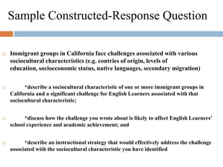 Sample Constructed-Response QuestionImmigrant groups in California face challenges associated with various sociocultural characteristics (e.g. contries of origin, levels of education, socioeconomic status, native languages, secondary migration)	*describe a sociocultural characteristic of one or more immigrant groups in California and a significant challenge for English Learners associated with that sociocultural characteristic;	*discuss how the challenge you wrote about is likely to affect English Learners’ school experience and academic achievement; and	*describe an instructional strategy that would effectively address the challenge associated with the sociocultural characteristic you have identified