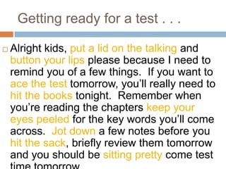 Getting ready for a test . . .Alright kids, put a lid on the talking and button your lips please because I need to remind you of a few things.  If you want to ace the test tomorrow, you’ll really need to hit the books tonight.  Remember when you’re reading the chapters keep your eyes peeled for the key words you’ll come across.  Jot down a few notes before you hit the sack, briefly review them tomorrow and you should be sitting pretty come test time tomorrow.
