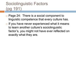 Sociolinguistic Factors(pg 191)Page 24:  There is a social component to linguistic competence that every culture has.  If you have never experienced what it means to learn another culture’s sociolinguistic factor’s, you might not have ever reflected on exactly what they are.