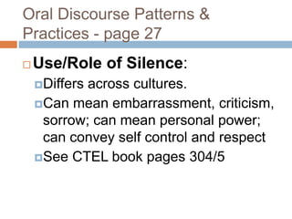 Oral Discourse Patterns & Practices - page 27Use/Role of Silence:Differs across cultures.Can mean embarrassment, criticism, sorrow; can mean personal power; can convey self control and respect See CTEL book pages 304/5