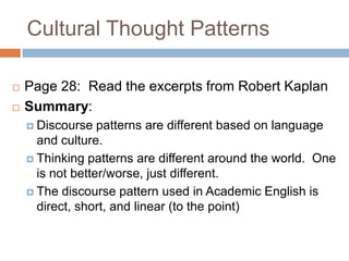 Cultural Thought PatternsPage 28:  Read the excerpts from Robert KaplanSummary:Discourse patterns are different based on language and culture.Thinking patterns are different around the world.  One is not better/worse, just different.The discourse pattern used in Academic English is direct, short, and linear (to the point)