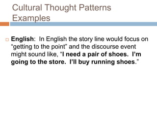 Cultural Thought PatternsExamplesEnglish:  In English the story line would focus on “getting to the point” and the discourse event might sound like, “I need a pair of shoes.  I’m going to the store.  I’ll buy running shoes.”