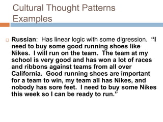 Cultural Thought PatternsExamplesRussian:  Has linear logic with some digression.  “I need to buy some good running shoes like Nikes.  I will run on the team.  The team at my school is very good and has won a lot of races and ribbons against teams from all over California.  Good running shoes are important for a team to win, my team all has Nikes, and nobody has sore feet.  I need to buy some Nikes this week so I can be ready to run.”