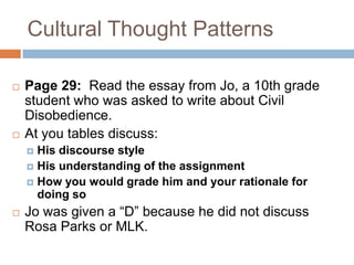Cultural Thought PatternsPage 29:  Read the essay from Jo, a 10th grade student who was asked to write about Civil Disobedience.At you tables discuss:His discourse styleHis understanding of the assignmentHow you would grade him and your rationale for doing soJo was given a “D” because he did not discuss Rosa Parks or MLK.