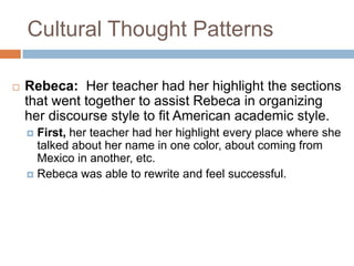 Cultural Thought PatternsRebeca:  Her teacher had her highlight the sections that went together to assist Rebeca in organizing her discourse style to fit American academic style.  First, her teacher had her highlight every place where she talked about her name in one color, about coming from Mexico in another, etc.Rebeca was able to rewrite and feel successful.