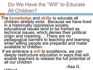 Do We Have the “Will” to Educate All Children?The knowledge and skills to educate all children already exist.  Because we have lived in a historically oppressive society, educational issues tend to be framed as technical issues, which denies their political origin and meaning. . .There are no pedagogical barriers to teaching and learning when willing people are prepared and made available to children. If we embrace a will to excellence, we can deeply restructure education in ways that will enable teachers to release the full potential of all our children								-Asa G. Hilliard