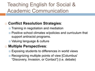Teaching English for Social & Academic CommunicationConflict Resolution Strategies:Training in negotiation and mediationPositive school climates w/policies and curriculum that support antiracist programs.Valuing language & cultureMultiple Perspectives: Exposing students to differences in world viewsRecognizing multiple points of view [Columbus’ “Discovery, Invasion, or Contact”] (i.e. debate)