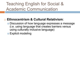 Teaching English for Social & Academic CommunicationEthnocentrism & Cultural Relativism:Discussion of how language expresses a message (i.e. using language that creates barriers versus using culturally inclusive language)Explicit modeling