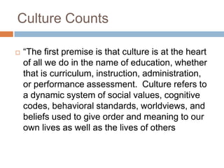 Culture Counts“The first premise is that culture is at the heart of all we do in the name of education, whether that is curriculum, instruction, administration, or performance assessment.  Culture refers to a dynamic system of social values, cognitive codes, behavioral standards, worldviews, and beliefs used to give order and meaning to our own lives as well as the lives of others