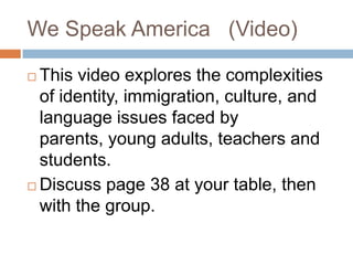 We Speak America   (Video)This video explores the complexities of identity, immigration, culture, and language issues faced by parents, young adults, teachers and students.Discuss page 38 at your table, then with the group.