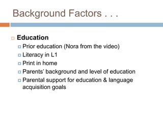Background Factors . . .EducationPrior education (Nora from the video)Literacy in L1Print in homeParents’ background and level of educationParental support for education & language acquisition goals
