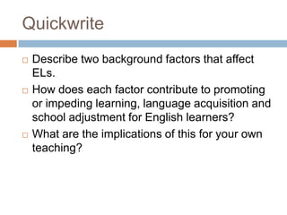 QuickwriteDescribe two background factors that affect ELs.  How does each factor contribute to promoting or impeding learning, language acquisition and school adjustment for English learners?What are the implications of this for your own teaching?